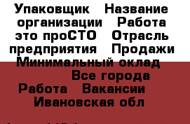 Упаковщик › Название организации ­ Работа-это проСТО › Отрасль предприятия ­ Продажи › Минимальный оклад ­ 23 500 - Все города Работа » Вакансии   . Ивановская обл.